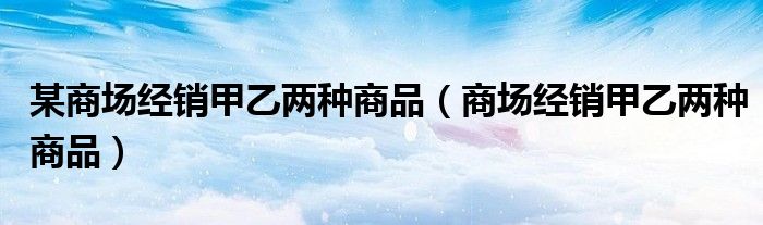 某商場經(jīng)銷甲乙兩種商品（商場經(jīng)銷甲乙兩種商品）
