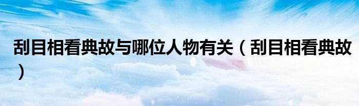 刮目相看典故與哪位人物有關（刮目相看典故）