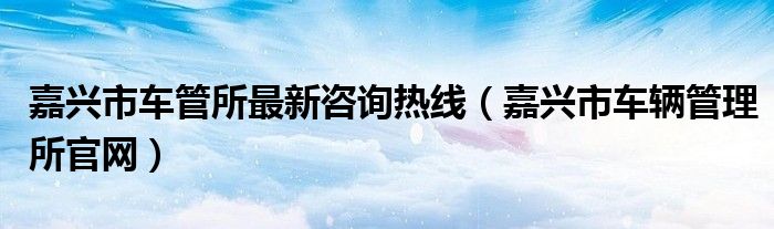 嘉興市車管所最新咨詢熱線（嘉興市車輛管理所官網(wǎng)）