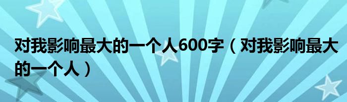 對我影響最大的一個人600字（對我影響最大的一個人）