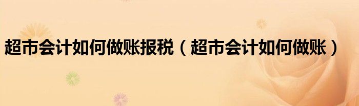 超市會(huì)計(jì)如何做賬報(bào)稅（超市會(huì)計(jì)如何做賬）