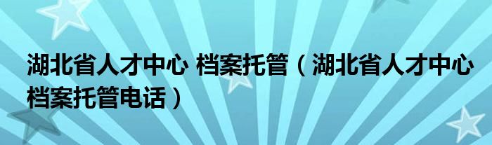 湖北省人才中心 檔案托管（湖北省人才中心檔案托管電話）