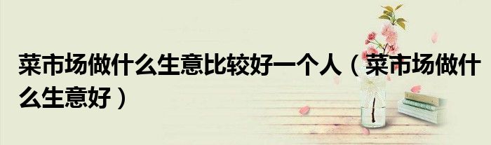 菜市場做什么生意比較好一個人（菜市場做什么生意好）