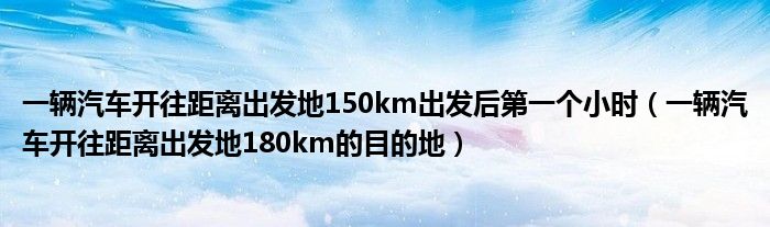 一輛汽車開往距離出發(fā)地150km出發(fā)后第一個小時（一輛汽車開往距離出發(fā)地180km的目的地）