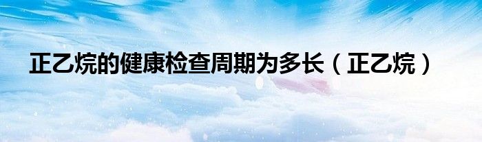 正乙烷的健康檢查周期為多長(zhǎng)（正乙烷）