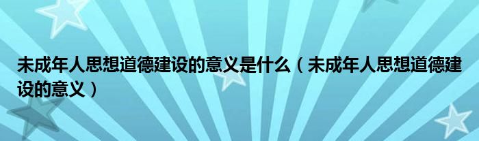 未成年人思想道德建設(shè)的意義是什么（未成年人思想道德建設(shè)的意義）