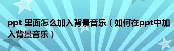 ppt 里面怎么加入背景音樂（如何在ppt中加入背景音樂）