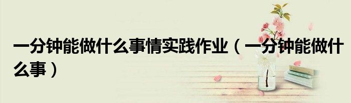 一分鐘能做什么事情實(shí)踐作業(yè)（一分鐘能做什么事）