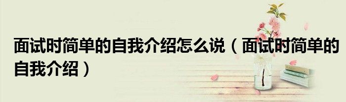 面試時簡單的自我介紹怎么說（面試時簡單的自我介紹）