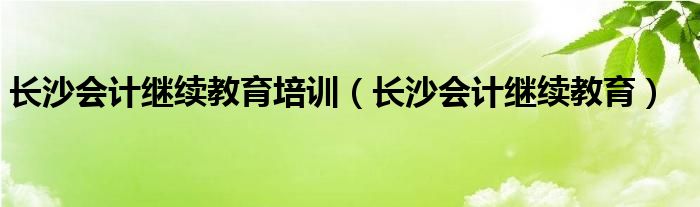 長沙會計繼續(xù)教育培訓(xùn)（長沙會計繼續(xù)教育）