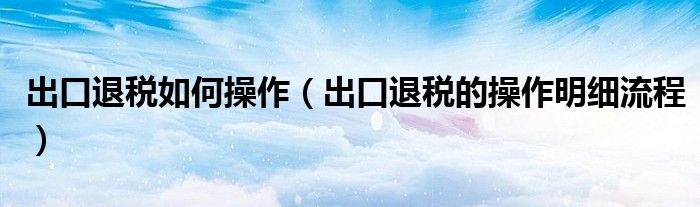 出口退稅如何操作（出口退稅的操作明細(xì)流程）
