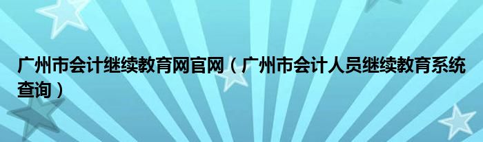 廣州市會(huì)計(jì)繼續(xù)教育網(wǎng)官網(wǎng)（廣州市會(huì)計(jì)人員繼續(xù)教育系統(tǒng)查詢）