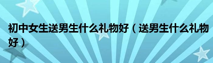 初中女生送男生什么禮物好（送男生什么禮物好）