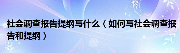 社會(huì)調(diào)查報(bào)告提綱寫什么（如何寫社會(huì)調(diào)查報(bào)告和提綱）