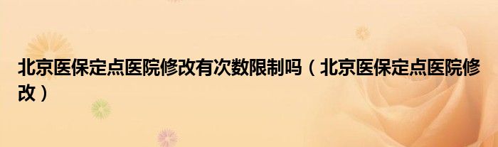 北京醫(yī)保定點(diǎn)醫(yī)院修改有次數(shù)限制嗎（北京醫(yī)保定點(diǎn)醫(yī)院修改）