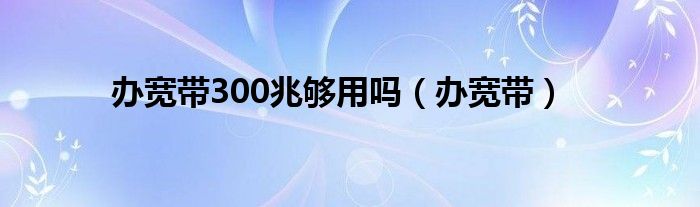 辦寬帶300兆夠用嗎（辦寬帶）