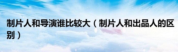 制片人和導(dǎo)演誰比較大（制片人和出品人的區(qū)別）