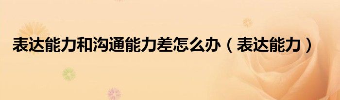 表達能力和溝通能力差怎么辦（表達能力）