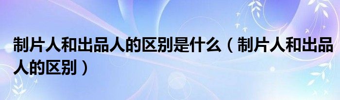 制片人和出品人的區(qū)別是什么（制片人和出品人的區(qū)別）