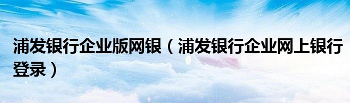 浦發(fā)銀行企業(yè)版網(wǎng)銀（浦發(fā)銀行企業(yè)網(wǎng)上銀行登錄）