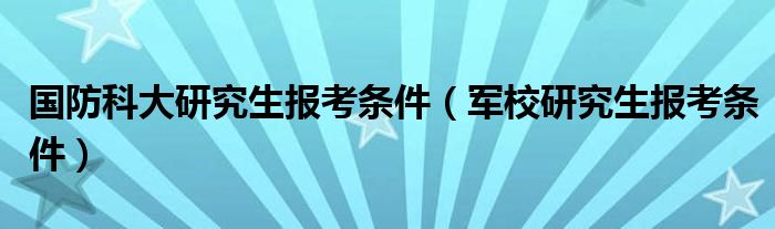 國防科大研究生報考條件（軍校研究生報考條件）