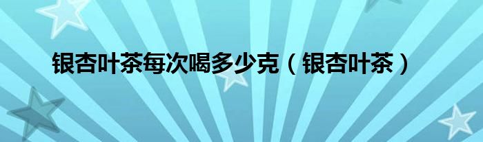 銀杏葉茶每次喝多少克（銀杏葉茶）