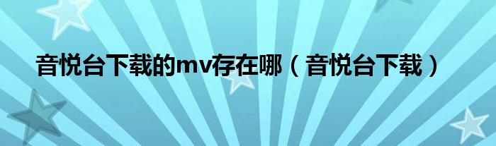 音悅臺(tái)下載的mv存在哪（音悅臺(tái)下載）