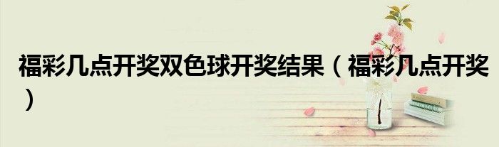 福彩幾點(diǎn)開(kāi)獎(jiǎng)雙色球開(kāi)獎(jiǎng)結(jié)果（福彩幾點(diǎn)開(kāi)獎(jiǎng)）