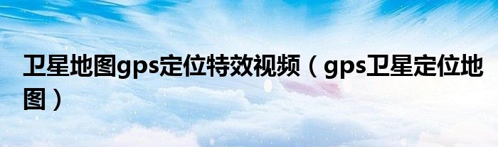衛(wèi)星地圖gps定位特效視頻（gps衛(wèi)星定位地圖）