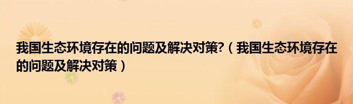 我國生態(tài)環(huán)境存在的問題及解決對策?（我國生態(tài)環(huán)境存在的問題及解決對策）
