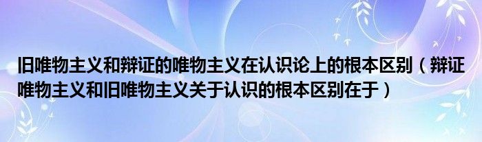 舊唯物主義和辯證的唯物主義在認識論上的根本區(qū)別（辯證唯物主義和舊唯物主義關(guān)于認識的根本區(qū)別在于）