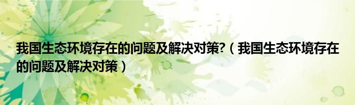 我國生態(tài)環(huán)境存在的問題及解決對策?（我國生態(tài)環(huán)境存在的問題及解決對策）