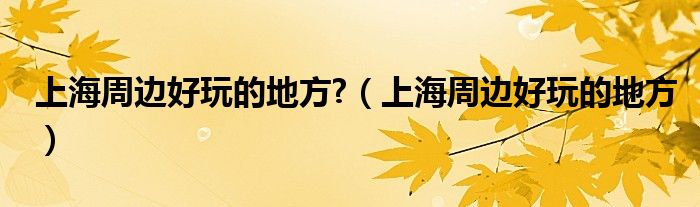 上海周邊好玩的地方?（上海周邊好玩的地方）