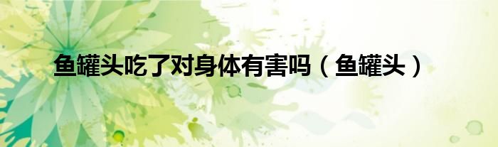魚罐頭吃了對(duì)身體有害嗎（魚罐頭）