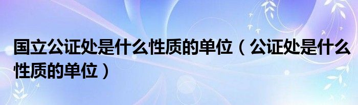 國(guó)立公證處是什么性質(zhì)的單位（公證處是什么性質(zhì)的單位）
