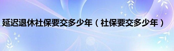 延遲退休社保要交多少年（社保要交多少年）