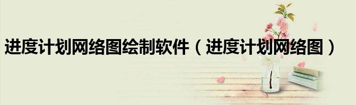 進(jìn)度計(jì)劃網(wǎng)絡(luò)圖繪制軟件（進(jìn)度計(jì)劃網(wǎng)絡(luò)圖）