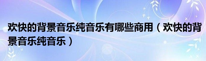 歡快的背景音樂純音樂有哪些商用（歡快的背景音樂純音樂）