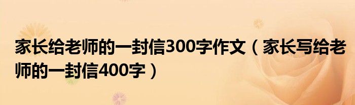家長給老師的一封信300字作文（家長寫給老師的一封信400字）
