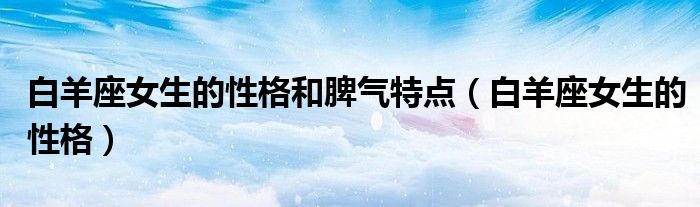 白羊座女生的性格和脾氣特點(diǎn)（白羊座女生的性格）