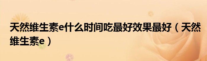 天然維生素e什么時間吃最好效果最好（天然維生素e）