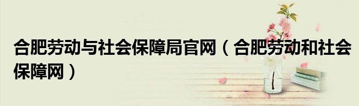 合肥勞動與社會保障局官網(wǎng)（合肥勞動和社會保障網(wǎng)）