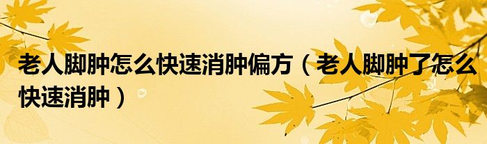 老人腳腫怎么快速消腫偏方（老人腳腫了怎么快速消腫）