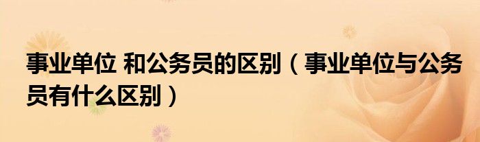 事業(yè)單位 和公務(wù)員的區(qū)別（事業(yè)單位與公務(wù)員有什么區(qū)別）