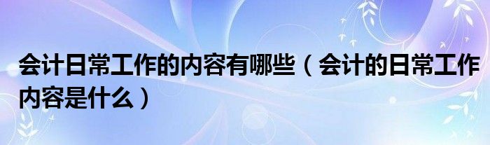 會計(jì)日常工作的內(nèi)容有哪些（會計(jì)的日常工作內(nèi)容是什么）