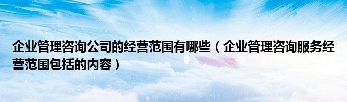 企業(yè)管理咨詢公司的經(jīng)營(yíng)范圍有哪些（企業(yè)管理咨詢服務(wù)經(jīng)營(yíng)范圍包括的內(nèi)容）