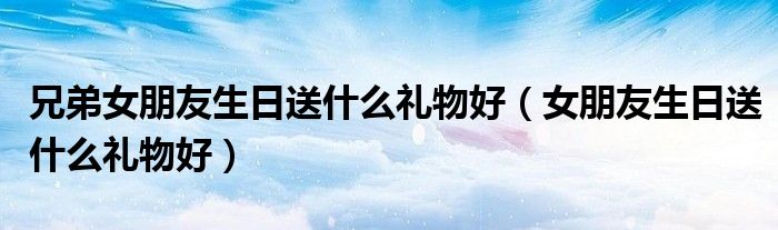 兄弟女朋友生日送什么禮物好（女朋友生日送什么禮物好）