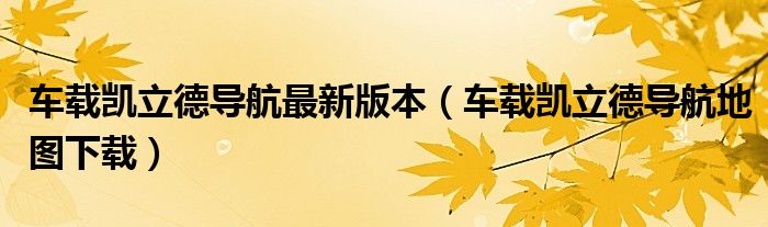 車載凱立德導(dǎo)航最新版本（車載凱立德導(dǎo)航地圖下載）