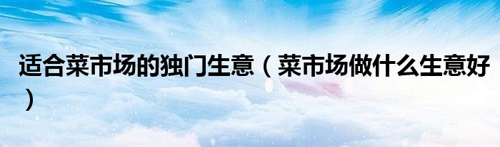 適合菜市場(chǎng)的獨(dú)門生意（菜市場(chǎng)做什么生意好）