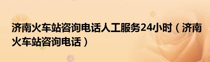 濟(jì)南火車站咨詢電話人工服務(wù)24小時（濟(jì)南火車站咨詢電話）